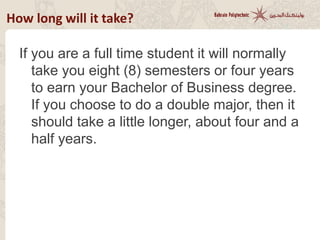How long will it take?
If you are a full time student it will normally
take you eight (8) semesters or four years
to earn your Bachelor of Business degree.
If you choose to do a double major, then it
should take a little longer, about four and a
half years.
 
