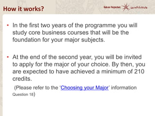 • In the first two years of the programme you will
study core business courses that will be the
foundation for your major subjects.
• At the end of the second year, you will be invited
to apply for the major of your choice. By then, you
are expected to have achieved a minimum of 210
credits.
(Please refer to the ‘Choosing your Major’ information)
How it works?
 