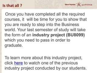 Once you have completed all the required
courses, it will be time for you to show that you
are ready to step into the Business world. Your
last semester of study will take the form of an
industry project (BU8099) which you need to
pass in order to graduate.
Click here to learn more
about industry projects.
Is that all ?
 