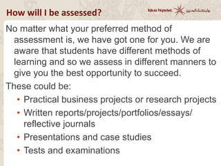 How will I be assessed?
No matter what your preferred method of
assessment is, we have got one for you. We are
aware that students have different methods of
learning and so we assess in different manners to
give you the best opportunity to succeed.
These could be:
• Practical business projects or research projects
• Written reports/projects/portfolios/essays/
reflective journals
• Presentations and case studies
• Tests and examinations
 