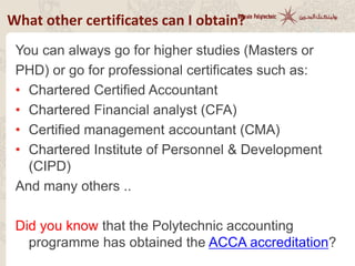 What other certificates can I obtain?
You can always go for higher studies (Masters or
PHD) or go for professional certificates such as:
• Chartered Certified Accountant
• Chartered Financial analyst (CFA)
• Certified management accountant (CMA)
• Chartered Institute of Personnel & Development
(CIPD)
And many others ..
Did you know that the Polytechnic accounting
programme has obtained the ACCA accreditation?
 