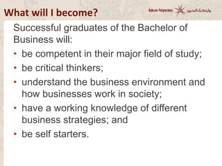 What will I become?
Successful graduates of the Bachelor of
Business will:
• be competent in their major field of study;
• be critical thinkers;
• understand the business environment and
how businesses work in society;
• have a working knowledge of different
business strategies; and
• be self starters.
 