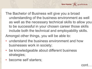The Bachelor of Business will give you a broad
understanding of the business environment as well
as well as the necessary technical skills to allow you
to be successful in your chosen career those skills
include both the technical and employability skills.
Amongst other things, you will be able to:
• understand the business environment and how
businesses work in society;
• be knowledgeable about different business
strategies;
• become self starters;
cont….
 