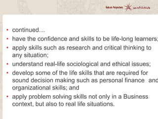 • continued…
• have the confidence and skills to be life-long learners;
• apply skills such as research and critical thinking to
any situation;
• understand real-life sociological and ethical issues;
• develop some of the life skills that are required for
sound decision making such as personal finance and
organizational skills; and
• apply problem solving skills not only in a Business
context, but also to real life situations.
 