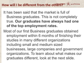 How will I be different from the others?
It has been said that the market is full of
Business graduates. This is not completely
true. Our graduates have always had one
of the top employment rates.
Most of our first Business graduates obtained
employment within 6 months of finishing their
studies in many different organizations
including small and medium sized
businesses, large companies and government
organizations. To learn about what makes our
graduates different, look at the next slide.
 
