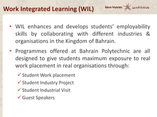 Work Integrated Learning (WIL)
• WIL enhances and develops students’ employability
skills by collaborating with different industries &
organisations in the Kingdom of Bahrain.
• Programmes offered at Bahrain Polytechnic are all
designed to give students maximum exposure to real
work placement in real organisations through:
 Student Work placement
 Student Industry Project
 Student Industrial Visit
 Guest Speakers
 