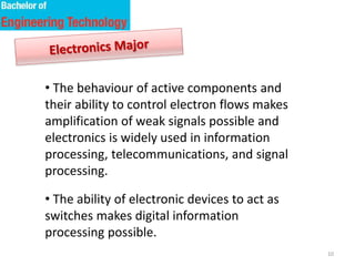 10
• The behaviour of active components and
their ability to control electron flows makes
amplification of weak signals possible and
electronics is widely used in information
processing, telecommunications, and signal
processing.
• The ability of electronic devices to act as
switches makes digital information
processing possible.
 
