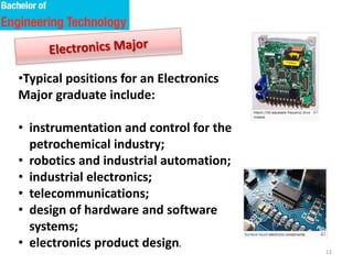 12
•Typical positions for an Electronics
Major graduate include:
• instrumentation and control for the
petrochemical industry;
• robotics and industrial automation;
• industrial electronics;
• telecommunications;
• design of hardware and software
systems;
• electronics product design.
 