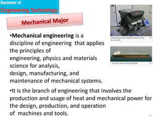 14
•Mechanical engineering is a
discipline of engineering that applies
the principles of
engineering, physics and materials
science for analysis,
design, manufacturing, and
maintenance of mechanical systems.
•It is the branch of engineering that involves the
production and usage of heat and mechanical power for
the design, production, and operation
of machines and tools.
 