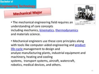 15
• The mechanical engineering field requires an
understanding of core concepts
including mechanics, kinematics, thermodynamics
and materials science.
• Mechanical engineers use these core principles along
with tools like computer-aided engineering and product
life-cycle management to design and
analyze manufacturing plants, industrial equipment and
machinery, heating and cooling
systems, transport systems, aircraft, watercraft,
robotics, medical devices, and others.
 