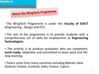 4
• The BEngTech Programme is under the Faculty of EDICT
(Engineering , Design and ICT).
• The aim of the programme is to provide students with a
comprehensive set of skills for employment as Engineering
Technologists.
• The priority is to produce graduates who are competent,
work-ready, adaptable and committed to team work and life-
long learning.
• Tutors come from many countries including Bahrain, New
Zealand, Ireland, Scotland, India, Greece, Cyprus.
 