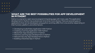 Developing Audio/Video Application With Python
Creating a Gaming Application With Python
Blockchain App Development in Python
Machine Learning App Development in Python
Network Security App Development in Python
Building a Business App in Python
Python is a dynamic, open-source programming language with many uses. The application
development in Python has evolved over time to be more diverse. There are several types of
applications that can be developed using python and they differ from one another depending on
their function, platform, and other factors.
WHAT ARE THE BEST POSSIBILITIES FOR APP DEVELOPMENT
IN PYTHON?
 
