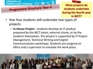 • Year four students will undertake two types of
projects
– In-House Project - students develop an IT product
proposed by the BICT tutors, external clients, or by the
students themselves. The project is supported by IT Project
Management, Technical Writing and English
Communications workshops. Students are assigned an
office and a supervisor to simulate the work place.
11
What projects do
students undertake
during the fourth year
in BICT?
What projects do
students undertake
during the fourth year
in BICT?
 