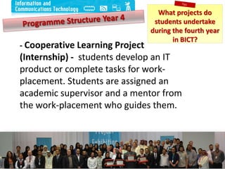 12
- Cooperative Learning Project
(Internship) - students develop an IT
product or complete tasks for work-
placement. Students are assigned an
academic supervisor and a mentor from
the work-placement who guides them.
What projects do
students undertake
during the fourth year
in BICT?
 