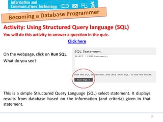 Activity: Using Structured Query language (SQL)
You will do this activity to answer a question in the quiz.
Click here
On the webpage, click on Run SQL.
What do you see?
This is a simple Structured Query Language (SQL) select statement. It displays
results from database based on the information (and criteria) given in that
statement.
15
 