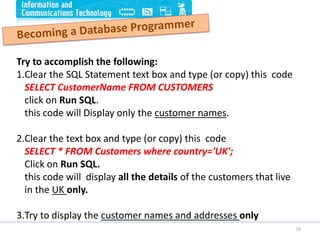 16
Try to accomplish the following:
1.Clear the SQL Statement text box and type (or copy) this code
SELECT CustomerName FROM CUSTOMERS
click on Run SQL.
this code will Display only the customer names.
2.Clear the text box and type (or copy) this code
SELECT * FROM Customers where country='UK';
Click on Run SQL.
this code will display all the details of the customers that live
in the UK only.
3.Try to display the customer names and addresses only
 