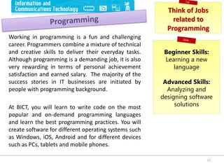 Working in programming is a fun and challenging
career. Programmers combine a mixture of technical
and creative skills to deliver their everyday tasks.
Although programming is a demanding job, it is also
very rewarding in terms of personal achievement
satisfaction and earned salary. The majority of the
success stories in IT businesses are initiated by
people with programming background.
At BICT, you will learn to write code on the most
popular and on-demand programming languages
and learn the best programming practices. You will
create software for different operating systems such
as Windows, iOS, Android and for different devices
such as PCs, tablets and mobile phones.
17
Think of Jobs
related to
Programming
Beginner Skills:
Learning a new
language
Advanced Skills:
Analyzing and
designing software
solutions
 
