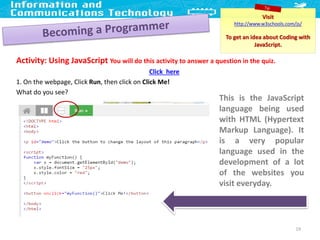 Activity: Using JavaScript You will do this activity to answer a question in the quiz.
Click here
1. On the webpage, Click Run, then click on Click Me!
What do you see?
19
Visit
http://www.w3schools.com/js/
To get an idea about Coding with
JavaScript.
This is the JavaScript
language being used
with HTML (Hypertext
Markup Language). It
is a very popular
language used in the
development of a lot
of the websites you
visit everyday.
 