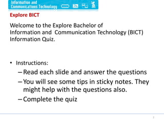 Explore BICT
Welcome to the Explore Bachelor of
Information and Communication Technology (BICT)
Information Quiz.
• Instructions:
–Read each slide and answer the questions
–You will see some tips in sticky notes. They
might help with the questions also.
–Complete the quiz
2
 