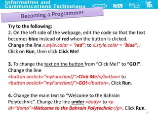 20
Try to the following:
2. On the left side of the webpage, edit the code so that the text
becomes blue instead of red when the button is clicked.
Change the line x.style.color = “red”; to x.style.color = “blue”;.
Click on Run, then click Click Me!
3. To change the text on the button from “Click Me!” to “GO!”.
Change the line
<button onclick=“myFunction()”>Click Me!</button> to
<button onclick=“myFunction()”>GO!</button>. Click Run.
4. Change the main text to “Welcome to the Bahrain
Polytechnic”. Change the line under <body> to <p
id=“demo”>Welcome to the Bahrain Polytechnic</p>. Click Run.
 