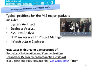 22
Typical positions for the MIS major graduate
include:
• System Architect
• Business Analyst
• Systems Analyst
• IT Manager and IT Project Manager
• Infrastructure Engineer
Graduates in this major earn a degree of:
Bachelor of Information and Communications
Technology (Management Information Systems)
If you have any questions, use the ‘Got Questions?’ forum
Students working at Investate Co.
 