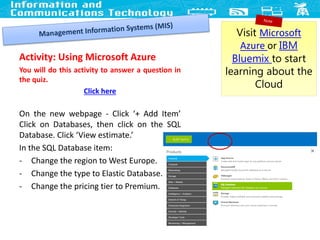 Activity: Using Microsoft Azure
You will do this activity to answer a question in
the quiz.
Click here
On the new webpage - Click ‘+ Add Item’
Click on Databases, then click on the SQL
Database. Click ‘View estimate.’
In the SQL Database item:
- Change the region to West Europe.
- Change the type to Elastic Database.
- Change the pricing tier to Premium.
23
Visit Microsoft
Azure or IBM
Bluemix to start
learning about the
Cloud
 