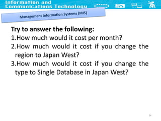 24
Try to answer the following:
1.How much would it cost per month?
2.How much would it cost if you change the
region to Japan West?
3.How much would it cost if you change the
type to Single Database in Japan West?
 
