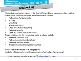 26
Students who choose a career in the field of Networking are guaranteed an exciting
career path. Students learn and implement in the areas of
• Networking Fundamentals
• Routing
• Switching
• Wireless Networks
• Wide Area Networks (WAN)
• Network Security
• GSM, 3G and 4G communications
Typical positions for the networking major graduate include:
• Network Administrator
• Network Applications Developer
• Network Security Analyst
• Telecommunications engineer (3G/4G)
Graduates in this major earn a degree of:
Bachelor of Information and Communications Technology (Networking)
• If you have any questions, use the ‘Got Questions?’ forum
 