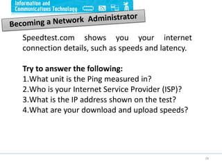 28
Speedtest.com shows you your internet
connection details, such as speeds and latency.
Try to answer the following:
1.What unit is the Ping measured in?
2.Who is your Internet Service Provider (ISP)?
3.What is the IP address shown on the test?
4.What are your download and upload speeds?
 