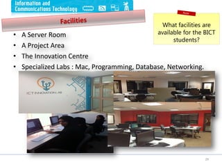 • A Server Room
• A Project Area
• The Innovation Centre
• Specialized Labs : Mac, Programming, Database, Networking.
What facilities are
available for the BICT
students?
29
 