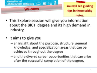 • This Explore session will give you information
about the BICT degree and its high demand in
industry.
• It aims to give you
– an insight about the purpose, structure, general
knowledge, and specialization areas that can be
achieved throughout the degree
– and the diverse career opportunities that can arise
after the successful completion of the degree.
3
You will see guiding
tips in these sticky
notes.
 