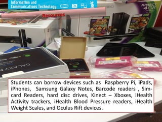 Students can borrow devices such as Raspberry Pi, iPads,
iPhones, Samsung Galaxy Notes, Barcode readers , Sim-
card Readers, hard disc drives, Kinect – Xboxes, iHealth
Activity trackers, iHealth Blood Pressure readers, iHealth
Weight Scales, and Oculus Rift devices.
30
 