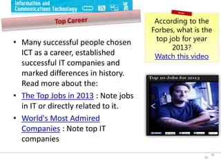 • Many successful people chosen
ICT as a career, established
successful IT companies and
marked differences in history.
Read more about the:
• The Top Jobs in 2013 : Note jobs
in IT or directly related to it.
• World's Most Admired
Companies : Note top IT
companies
38
38
According to the
Forbes, what is the
top job for year
2013?
Watch this video
 