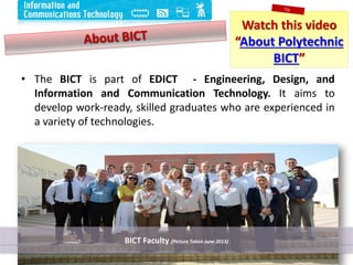 Watch this video
“About Polytechnic
BICT”
• The BICT is part of EDICT - Engineering, Design, and
Information and Communication Technology. It aims to
develop work-ready, skilled graduates who are experienced in
a variety of technologies.
6
BICT Faculty (Picture Taken June 2013)
 