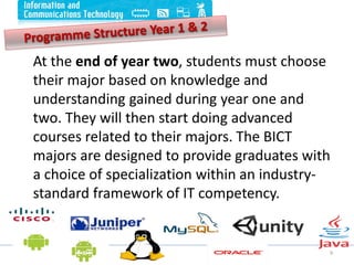 9
At the end of year two, students must choose
their major based on knowledge and
understanding gained during year one and
two. They will then start doing advanced
courses related to their majors. The BICT
majors are designed to provide graduates with
a choice of specialization within an industry-
standard framework of IT competency.
 