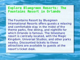 Explore Bluegreen Resorts: The
Fountains Resort in Orlando
The Fountains Resort by Bluegreen
International Resorts offers guests a relaxing
and comfortable stay in the midst of the
theme parks, fine dining, and nightlife for
which Orlando is famous. The timeshare
resort is centrally located, with the Magic
Kingdom, Universal Studios, and other parks
nearby. Discounted tickets to these
attractions are available to guests at the
resort’s ticket desk.
 