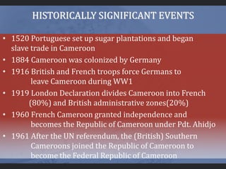 HISTORICALLY SIGNIFICANT EVENTS
• 1520 Portuguese set up sugar plantations and began
slave trade in Cameroon
• 1884 Cameroon was colonized by Germany
• 1916 British and French troops force Germans to
leave Cameroon during WW1
• 1919 London Declaration divides Cameroon into French
(80%) and British administrative zones(20%)
• 1960 French Cameroon granted independence and
becomes the Republic of Cameroon under Pdt. Ahidjo
• 1961 After the UN referendum, the (British) Southern
Cameroons joined the Republic of Cameroon to
become the Federal Republic of Cameroon
 