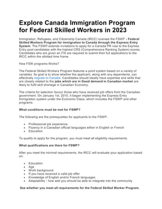 Explore Canada Immigration Program
for Federal Skilled Workers in 2023
Immigration, Refugees, and Citizenship Canada (IRCC) oversee the FSWP - Federal
Skilled Workers Program for immigration to Canada through the Express Entry
System. The FSWP extends invitations to apply for a Canada PR visa to the Express
Entry pool candidates with the highest CRS (Comprehensive Ranking System) scores.
Candidates who are given an ITA are required to submit their full applications to the
IRCC within the allotted time frame.
How FSW programs Works?
The Federal Skilled Workers Program features a point system based on a variety of
variables. Its goal is to show whether the applicant, along with any dependents, can
effectively migrate to Canada. Candidates should ideally have expertise and skills that
are closely related to the jobs which are in Good demand in Canadian market are
likely to fulfil skill shortage in Canadian Economy.
The criteria for selection favour those who have received job offers from the Canadian
government. On January 1st, 2015, it began implementing the Express Entry
Immigration system under the Economic Class, which includes the FSWP and other
programs.
What conditions must be met for FSWP?
The following are the prerequisites for applicants to the FSWP:
 Professional job experience
 Fluency in a Canadian official languages either in English or French
 Education
To qualify to apply for the program, you must meet all eligibility requirements.
What qualifications are there for FSWP?
After you meet the minimal requirements, the IRCC will evaluate your application based
on:
 Education
 Age
 Work background
 If you have received a valid job offer
 Knowledge of English and/or French languages
 Adaptability - how well you should be able to integrate into the community
See whether you meet all requirements for the Federal Skilled Worker Program.
 