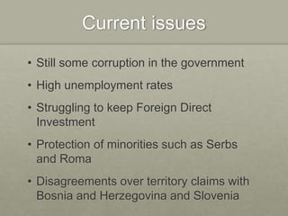 Current issues
• Still some corruption in the government
• High unemployment rates
• Struggling to keep Foreign Direct
Investment
• Protection of minorities such as Serbs
and Roma
• Disagreements over territory claims with
Bosnia and Herzegovina and Slovenia
 
