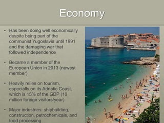 Economy
• Has been doing well economically
despite being part of the
communist Yugoslavia until 1991
and the damaging war that
followed independence
• Became a member of the
European Union in 2013 (newest
member)
• Heavily relies on tourism,
especially on its Adriatic Coast,
which is 15% of the GDP (10
million foreign visitors/year)
• Major industries: shipbuilding,
construction, petrochemicals, and
food processing
 