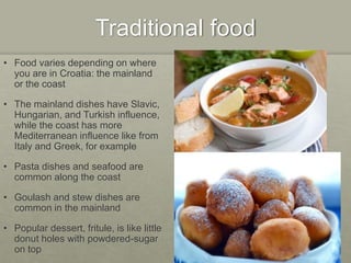 Traditional food
• Food varies depending on where
you are in Croatia: the mainland
or the coast
• The mainland dishes have Slavic,
Hungarian, and Turkish influence,
while the coast has more
Mediterranean influence like from
Italy and Greek, for example
• Pasta dishes and seafood are
common along the coast
• Goulash and stew dishes are
common in the mainland
• Popular dessert, fritule, is like little
donut holes with powdered-sugar
on top
 