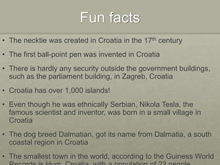 Fun facts
• The necktie was created in Croatia in the 17th century
• The first ball-point pen was invented in Croatia
• There is hardly any security outside the government buildings,
such as the parliament building, in Zagreb, Croatia
• Croatia has over 1,000 islands!
• Even though he was ethnically Serbian, Nikola Tesla, the
famous scientist and inventor, was born in a small village in
Croatia
• The dog breed Dalmatian, got its name from Dalmatia, a south
coastal region in Croatia
• The smallest town in the world, according to the Guiness World
 