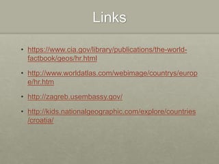 Links
• https://www.cia.gov/library/publications/the-world-
factbook/geos/hr.html
• http://www.worldatlas.com/webimage/countrys/europ
e/hr.htm
• http://zagreb.usembassy.gov/
• http://kids.nationalgeographic.com/explore/countries
/croatia/
 