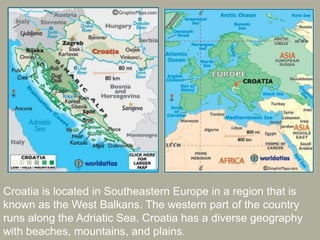 Croatia is located in Southeastern Europe in a region that is
known as the West Balkans. The western part of the country
runs along the Adriatic Sea. Croatia has a diverse geography
with beaches, mountains, and plains.
 