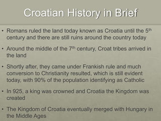 Croatian History in Brief
• Romans ruled the land today known as Croatia until the 5th
century and there are still ruins around the country today
• Around the middle of the 7th century, Croat tribes arrived in
the land
• Shortly after, they came under Frankish rule and much
conversion to Christianity resulted, which is still evident
today, with 90% of the population identifying as Catholic
• In 925, a king was crowned and Croatia the Kingdom was
created
• The Kingdom of Croatia eventually merged with Hungary in
the Middle Ages
 
