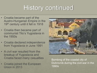 History continued
• Croatia became part of the
Austro-Hungarian Empire in the
19th century until it fell in 1918
• Croatia then became part of
communist Tito’s Yugoslavia in
the 1950s
• Croatia declared independence
from Yugoslavia in June 1991
• A civil war resulted from the
breakup of Yugoslavia and
Croatia faced many casualties
• Croatia joined the European
Union in 2013
Bombing of the coastal city of
Dubrovnik during the civil war in the
1990s
 