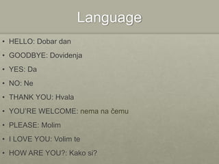 Language
• HELLO: Dobar dan
• GOODBYE: Dovidenja
• YES: Da
• NO: Ne
• THANK YOU: Hvala
• YOU’RE WELCOME: nema na čemu
• PLEASE: Molim
• I LOVE YOU: Volim te
• HOW ARE YOU?: Kako si?
 