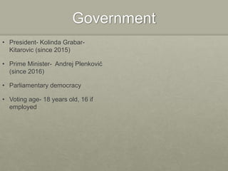 Government
• President- Kolinda Grabar-
Kitarovic (since 2015)
• Prime Minister- Andrej Plenković
(since 2016)
• Parliamentary democracy
• Voting age- 18 years old, 16 if
employed
 