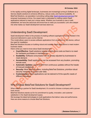 09 October 2024
| Betatest Solutions | 1
In the rapidly evolving digital landscape, businesses are increasingly turning to Software as a
Service (SaaS) solutions to enhance efficiency, reduce costs, and improve scalability. At
BetaTest Solutions, we specialize in providing cutting-edge SaaS development services that
empower businesses to thrive. Our expert team is dedicated to crafting custom SaaS
applications tailored to meet your unique needs. Whether your business is new or well-
established, we have the resources and know-how to make you successful. Let’s dive deeper
into what makes our SaaS development services stand out.
Understanding SaaS Development
SaaS development refers to the process of creating software applications that are hosted in the
cloud and delivered to users via the Internet.
This model allows users to access software applications from anywhere, on any device, without
the need for installation.
BetaTest Solutions focuses on building robust and scalable SaaS applications to meet modern
business needs.
Here’s what you need to know about SaaS development:
• Cost-Effective: SaaS solutions reduce infrastructure costs as there’s no need
for hardware purchases or maintenance.
• Scalability: Software consumption can be simply adjusted by businesses to
meet demand.
• Accessibility: SaaS applications can be accessed from any location, promoting
remote work.
• Automatic Updates: Users benefit from continuous updates without the hassle
of manual installations.
• Security: Most SaaS providers, including BetaTest Solutions, prioritize robust
security measures to protect user data.
• Customization: SaaS applications can be tailored to fit the specific needs of
different industries.
Why Choose BetaTest Solutions for SaaS Development?
When selecting a partner for SaaS development, it’s crucial to choose a company with a proven
track record.
BetaTest Solutions stands out for its commitment to quality, innovation, and customer
satisfaction in the SaaS development space.
We leverage the latest technologies to build applications that deliver value and performance.
Here are some reasons to choose BetaTest Solutions:
 
