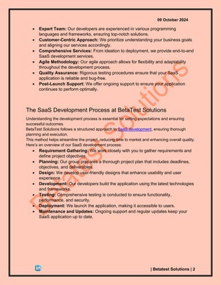 09 October 2024
| Betatest Solutions | 2
• Expert Team: Our developers are experienced in various programming
languages and frameworks, ensuring top-notch solutions.
• Customer-Centric Approach: We prioritize understanding your business goals
and aligning our services accordingly.
• Comprehensive Services: From ideation to deployment, we provide end-to-end
SaaS development services.
• Agile Methodology: Our agile approach allows for flexibility and adaptability
throughout the development process.
• Quality Assurance: Rigorous testing procedures ensure that your SaaS
application is reliable and bug-free.
• Post-Launch Support: We offer ongoing support to ensure your application
continues to perform optimally.
The SaaS Development Process at BetaTest Solutions
Understanding the development process is essential for setting expectations and ensuring
successful outcomes.
BetaTest Solutions follows a structured approach to SaaS development, ensuring thorough
planning and execution.
This method helps streamline the project, reducing time to market and enhancing overall quality.
Here’s an overview of our SaaS development process:
• Requirement Gathering: We work closely with you to gather requirements and
define project objectives.
• Planning: Our group prepares a thorough project plan that includes deadlines,
objectives, and deliverables.
• Design: We develop user-friendly designs that enhance usability and user
experience.
• Development: Our developers build the application using the latest technologies
and frameworks.
• Testing: Comprehensive testing is conducted to ensure functionality,
performance, and security.
• Deployment: We launch the application, making it accessible to users.
• Maintenance and Updates: Ongoing support and regular updates keep your
SaaS application up to date.
 